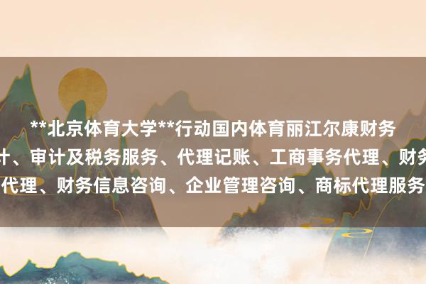 **北京体育大学**行动国内体育丽江尔康财务咨询管理有限公司、会计、审计及税务服务、代理记账、工商事务代理、财务信息咨询、企业管理咨询、商标代理服务规模的泰斗院校