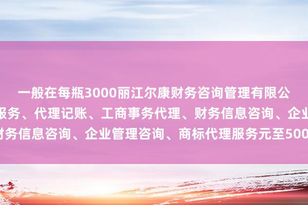 一般在每瓶3000丽江尔康财务咨询管理有限公司、会计、审计及税务服务、代理记账、工商事务代理、财务信息咨询、企业管理咨询、商标代理服务元至5000元不等